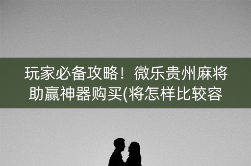 玩家必备攻略！微乐贵州麻将助赢神器购买(将怎样比较容易赢)