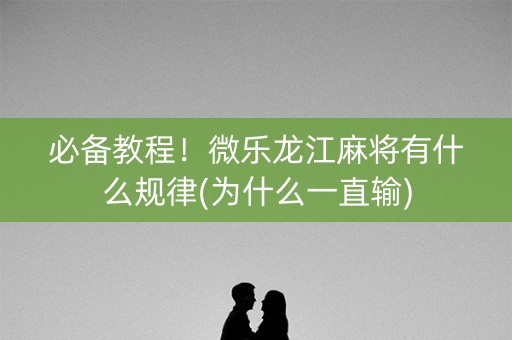 必备教程！微乐龙江麻将有什么规律(为什么一直输)