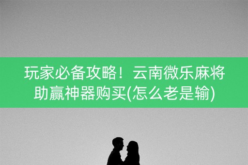 玩家必备攻略！云南微乐麻将助赢神器购买(怎么老是输)