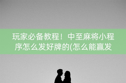 玩家必备教程！中至麻将小程序怎么发好牌的(怎么能赢发牌规律)