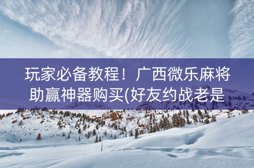 玩家必备教程！广西微乐麻将助赢神器购买(好友约战老是输)