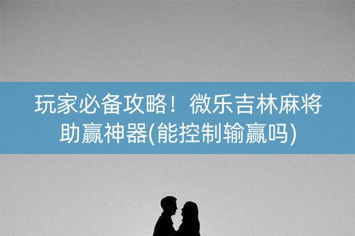 玩家必备攻略！微乐吉林麻将助赢神器(能控制输赢吗)