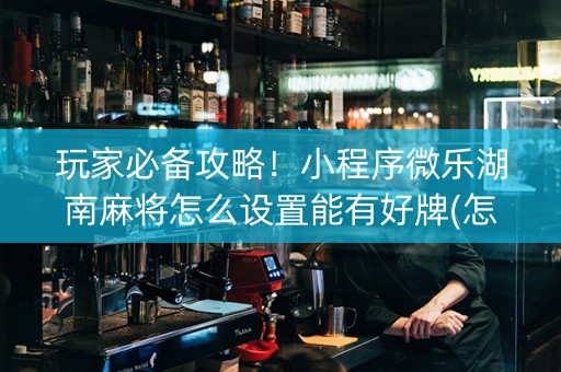 玩家必备攻略！小程序微乐湖南麻将怎么设置能有好牌(怎么设置能有好牌)
