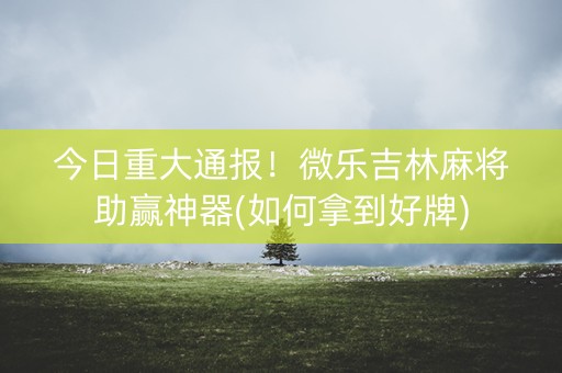 今日重大通报！微乐吉林麻将助赢神器(如何拿到好牌)