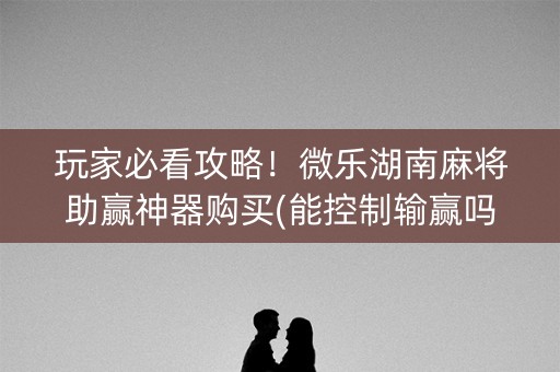玩家必看攻略！微乐湖南麻将助赢神器购买(能控制输赢吗)