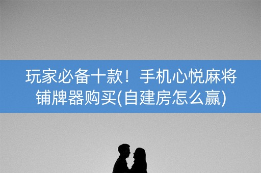 玩家必备十款！手机心悦麻将铺牌器购买(自建房怎么赢)