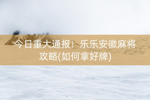 今日重大通报！乐乐安徽麻将攻略(如何拿好牌)