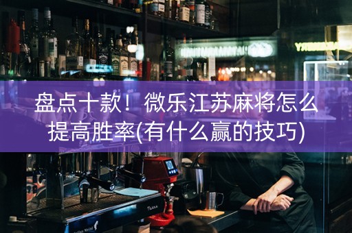 盘点十款！微乐江苏麻将怎么提高胜率(有什么赢的技巧)