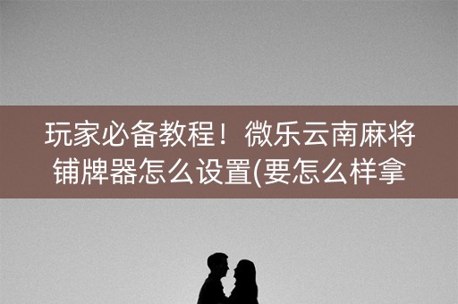 玩家必备教程！微乐云南麻将铺牌器怎么设置(要怎么样拿到好牌)