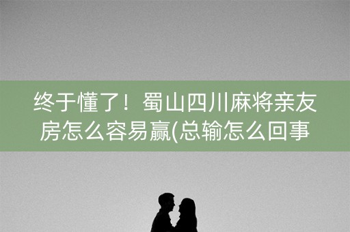 终于懂了！蜀山四川麻将亲友房怎么容易赢(总输怎么回事)