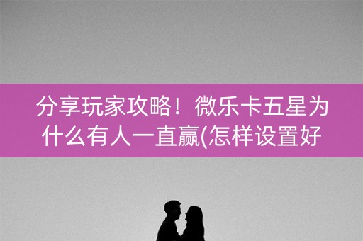 分享玩家攻略！微乐卡五星为什么有人一直赢(怎样设置好牌)