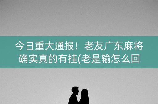 今日重大通报！老友广东麻将确实真的有挂(老是输怎么回事)