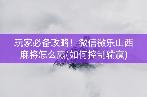玩家必备攻略！微信微乐山西麻将怎么赢(如何控制输赢)