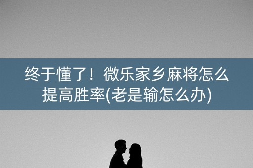 终于懂了！微乐家乡麻将怎么提高胜率(老是输怎么办)