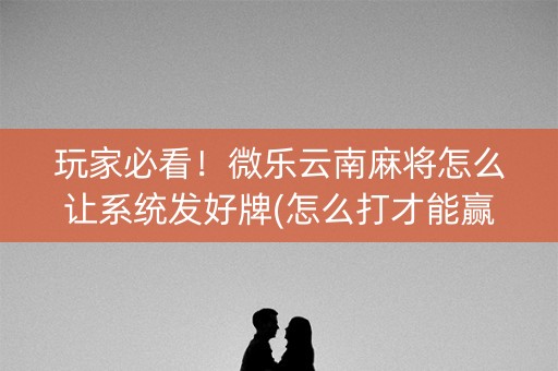 玩家必看！微乐云南麻将怎么让系统发好牌(怎么打才能赢)