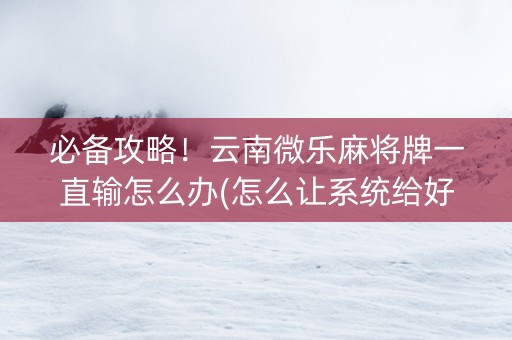 必备攻略！云南微乐麻将牌一直输怎么办(怎么让系统给好牌)