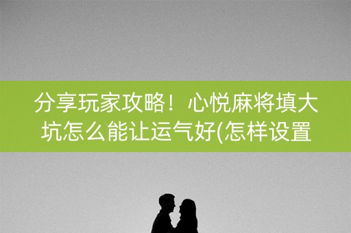 分享玩家攻略！心悦麻将填大坑怎么能让运气好(怎样设置好牌)