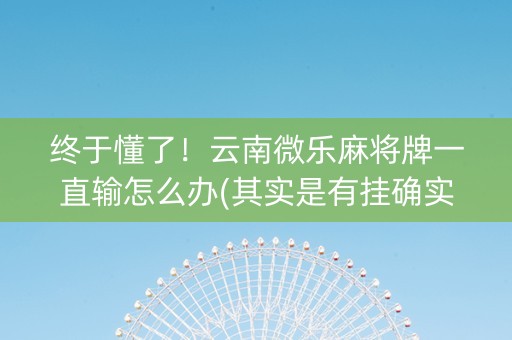 终于懂了！云南微乐麻将牌一直输怎么办(其实是有挂确实有挂)