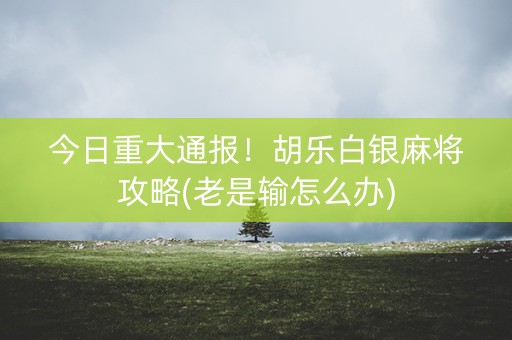 今日重大通报！胡乐白银麻将攻略(老是输怎么办)