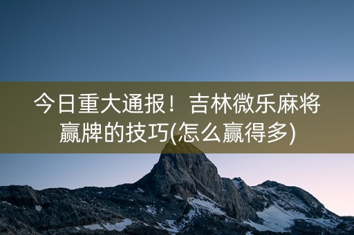 今日重大通报！吉林微乐麻将赢牌的技巧(怎么赢得多)