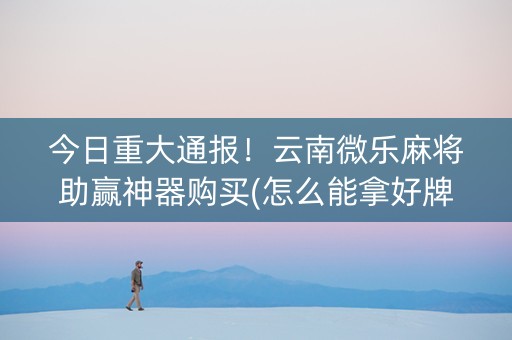 今日重大通报！云南微乐麻将助赢神器购买(怎么能拿好牌)
