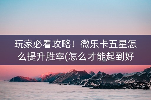 玩家必看攻略！微乐卡五星怎么提升胜率(怎么才能起到好牌)