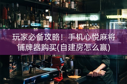 玩家必备攻略！手机心悦麻将铺牌器购买(自建房怎么赢)