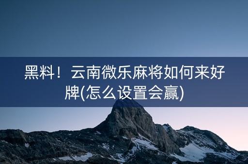 黑料！云南微乐麻将如何来好牌(怎么设置会赢)