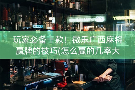 玩家必备十款！微乐广西麻将赢牌的技巧(怎么赢的几率大)
