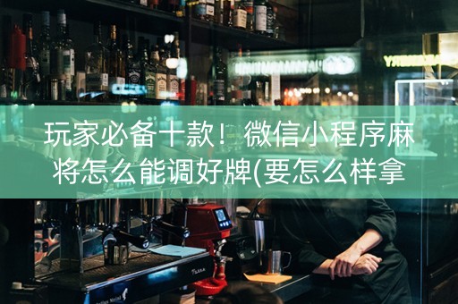 玩家必备十款！微信小程序麻将怎么能调好牌(要怎么样拿到好牌)