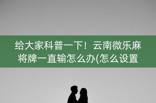 给大家科普一下！云南微乐麻将牌一直输怎么办(怎么设置才能赢)