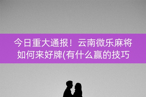 今日重大通报！云南微乐麻将如何来好牌(有什么赢的技巧)