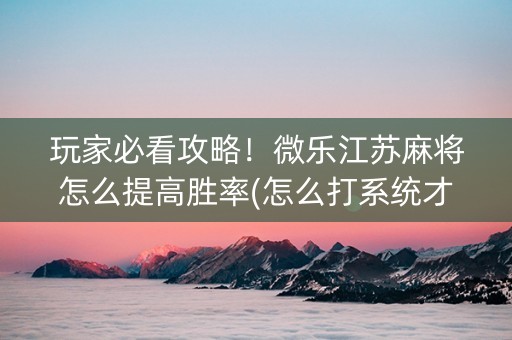 玩家必看攻略！微乐江苏麻将怎么提高胜率(怎么打系统才能给好牌)