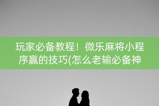 玩家必备教程！微乐麻将小程序赢的技巧(怎么老输必备神器)