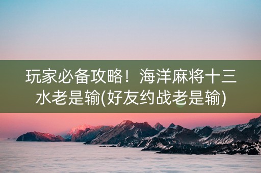 玩家必备攻略！海洋麻将十三水老是输(好友约战老是输)