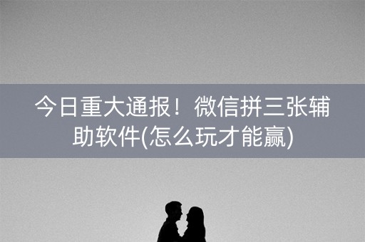 今日重大通报！微信拼三张辅助软件(怎么玩才能赢)