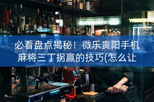 必看盘点揭秘！微乐贵阳手机麻将三丁拐赢的技巧(怎么让系统给好牌)