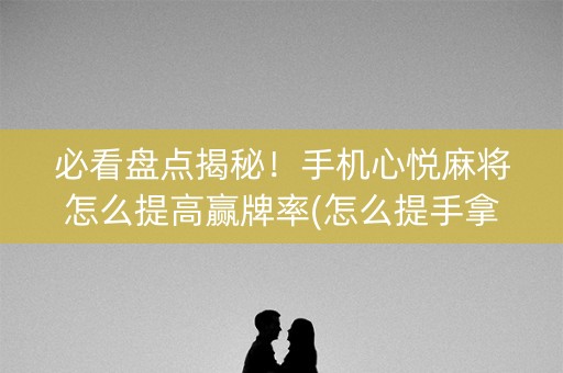 必看盘点揭秘！手机心悦麻将怎么提高赢牌率(怎么提手拿好牌)