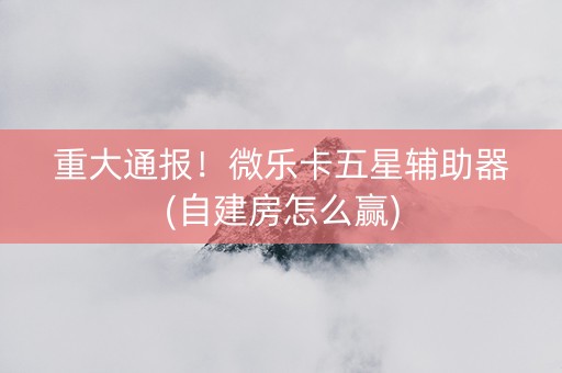 重大通报！微乐卡五星辅助器(自建房怎么赢)