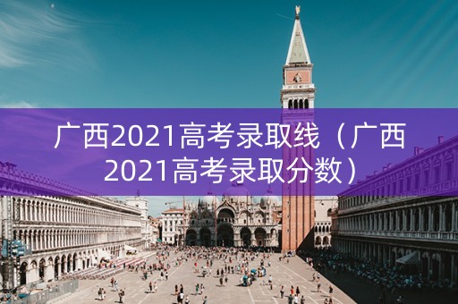 广西2021高考录取线（广西2021高考录取分数）