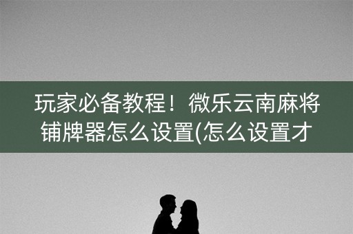 玩家必备教程！微乐云南麻将铺牌器怎么设置(怎么设置才能赢)