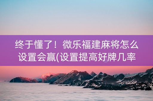 终于懂了！微乐福建麻将怎么设置会赢(设置提高好牌几率)