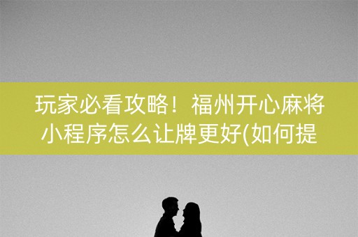 玩家必看攻略！福州开心麻将小程序怎么让牌更好(如何提高胡牌率)