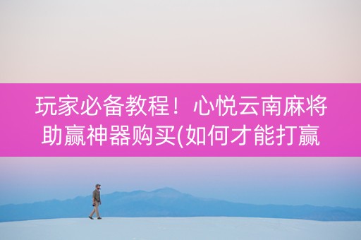 玩家必备教程！心悦云南麻将助赢神器购买(如何才能打赢)