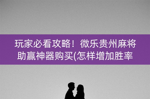 玩家必看攻略！微乐贵州麻将助赢神器购买(怎样增加胜率)