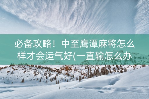 必备攻略！中至鹰潭麻将怎么样才会运气好(一直输怎么办)