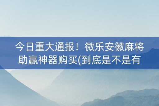今日重大通报！微乐安徽麻将助赢神器购买(到底是不是有挂)