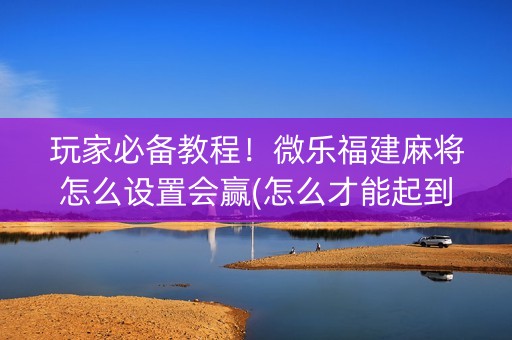 玩家必备教程！微乐福建麻将怎么设置会赢(怎么才能起到好牌)