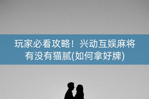玩家必看攻略！兴动互娱麻将有没有猫腻(如何拿好牌)