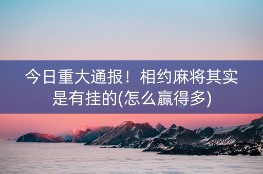 今日重大通报！相约麻将其实是有挂的(怎么赢得多)
